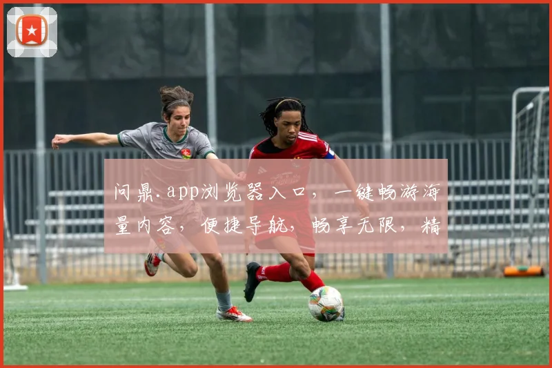 问鼎.app浏览器入口，一键畅游海量内容，便捷导航，畅享无限，精彩纷呈，智能搜索，高效体验。