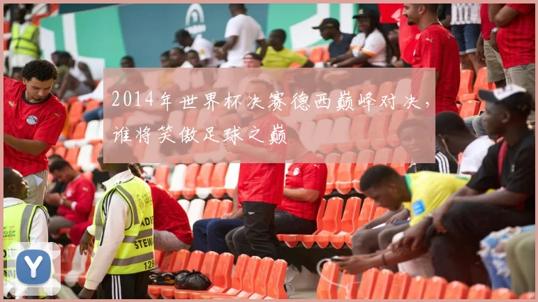 2014年世界杯决赛德西巅峰对决，谁将笑傲足球之巅