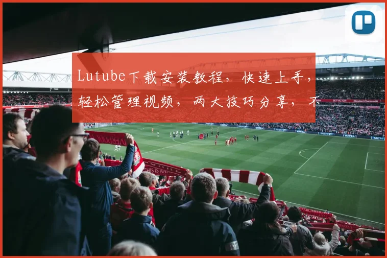 Lutube下载安装教程，快速上手，轻松管理视频，两大技巧分享，不容错过