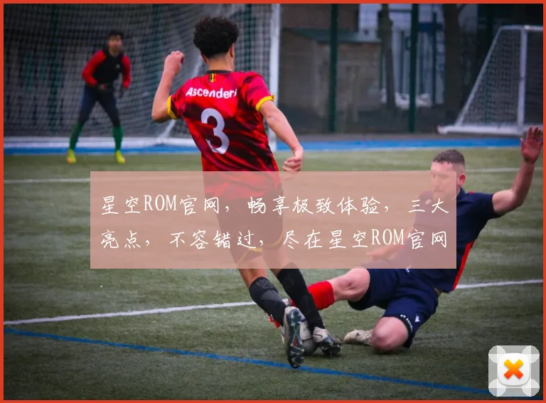 星空ROM官网，畅享极致体验，三大亮点，不容错过，尽在星空ROM官网，体验非凡