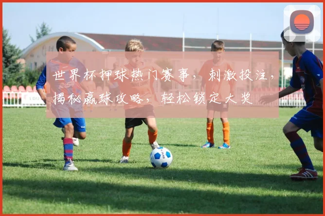 世界杯押球热门赛事，刺激投注，揭秘赢球攻略，轻松锁定大奖