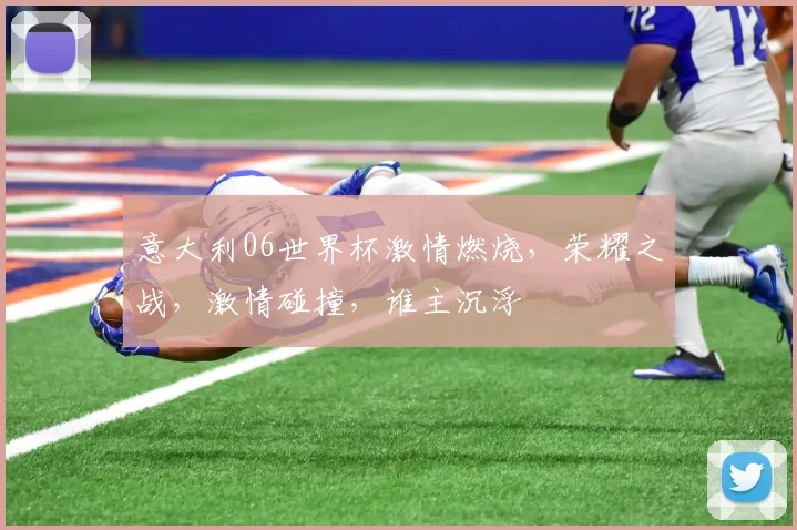 意大利06世界杯激情燃烧，荣耀之战，激情碰撞，谁主沉浮