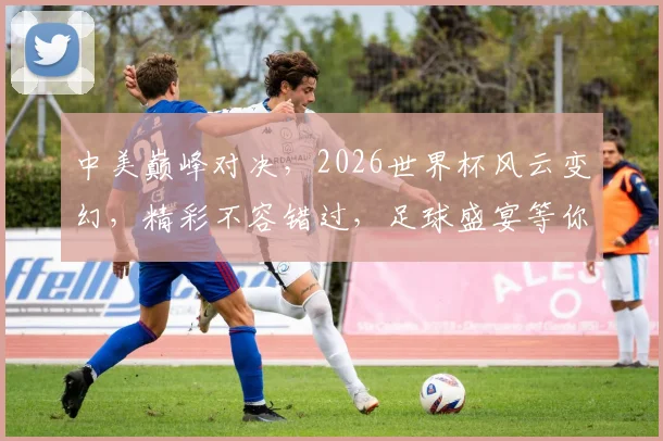 中美巅峰对决，2026世界杯风云变幻，精彩不容错过，足球盛宴等你来